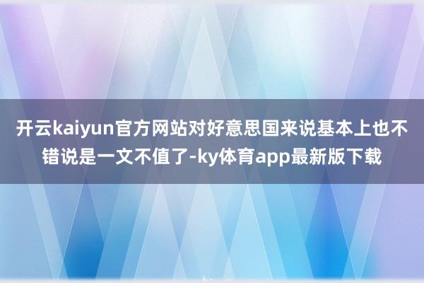 開云kaiyun官方網站對好意思國來說基本上也不錯說是一文不值了-ky體育app最新版下載