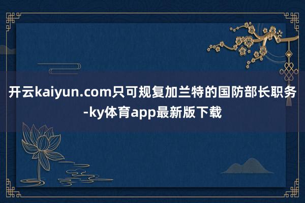 開云kaiyun.com只可規(guī)復加蘭特的國防部長職務-ky體育app最新版下載