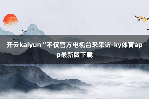 開云kaiyun“不僅官方電視臺來采訪-ky體育app最新版下載