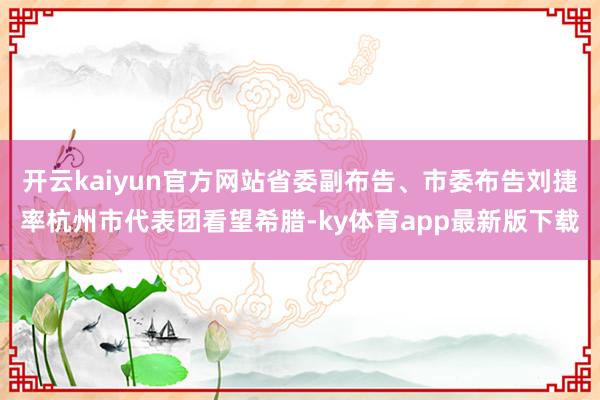 開云kaiyun官方網站省委副布告、市委布告劉捷率杭州市代表團看望希臘-ky體育app最新版下載