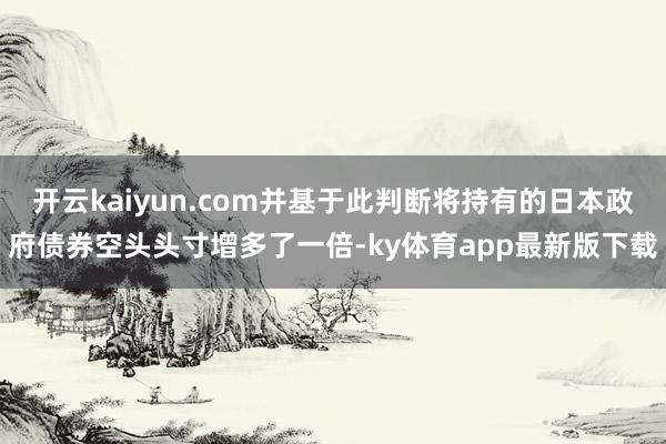 開云kaiyun.com并基于此判斷將持有的日本政府債券空頭頭寸增多了一倍-ky體育app最新版下載