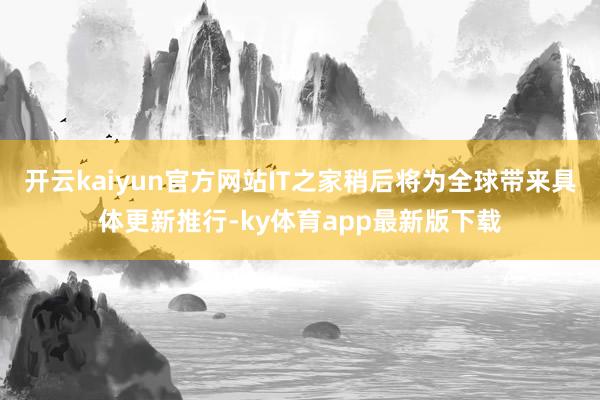 開云kaiyun官方網站IT之家稍后將為全球帶來具體更新推行-ky體育app最新版下載