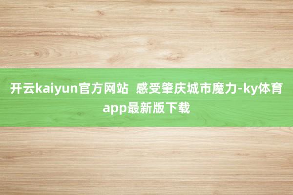 開云kaiyun官方網站  感受肇慶城市魔力-ky體育app最新版下載