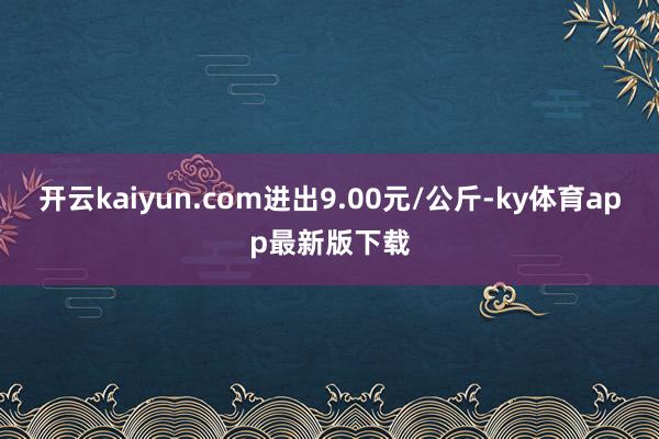 開云kaiyun.com進(jìn)出9.00元/公斤-ky體育app最新版下載