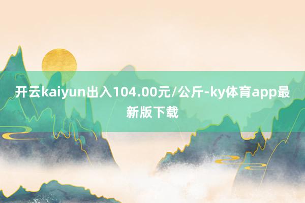 開云kaiyun出入104.00元/公斤-ky體育app最新版下載