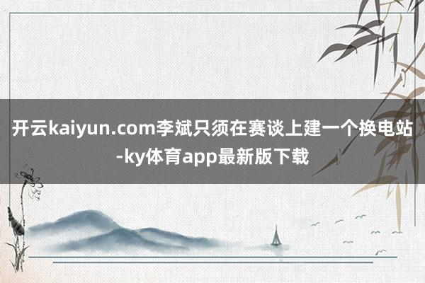 開云kaiyun.com李斌只須在賽談上建一個(gè)換電站-ky體育app最新版下載