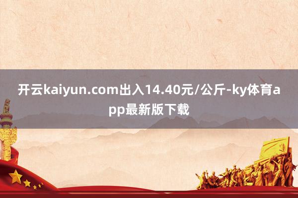 開云kaiyun.com出入14.40元/公斤-ky體育app最新版下載