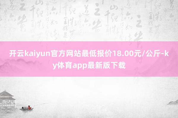 開云kaiyun官方網站最低報價18.00元/公斤-ky體育app最新版下載