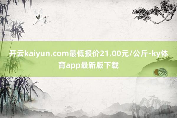 開云kaiyun.com最低報價21.00元/公斤-ky體育app最新版下載