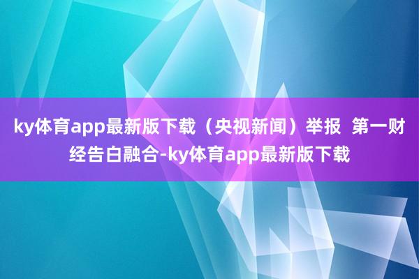 ky體育app最新版下載（央視新聞）舉報  第一財經告白融合-ky體育app最新版下載