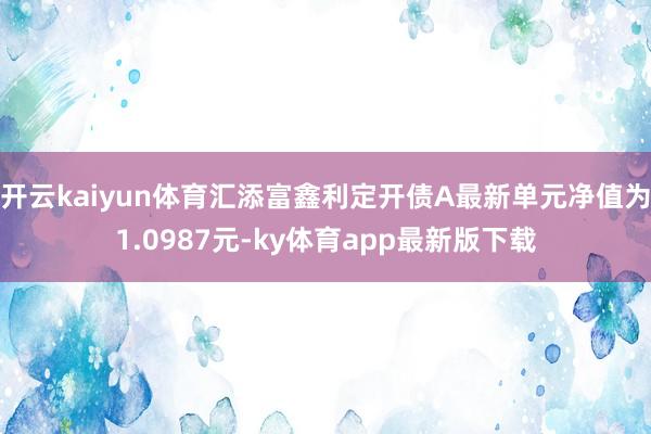 開云kaiyun體育匯添富鑫利定開債A最新單元凈值為1.0987元-ky體育app最新版下載