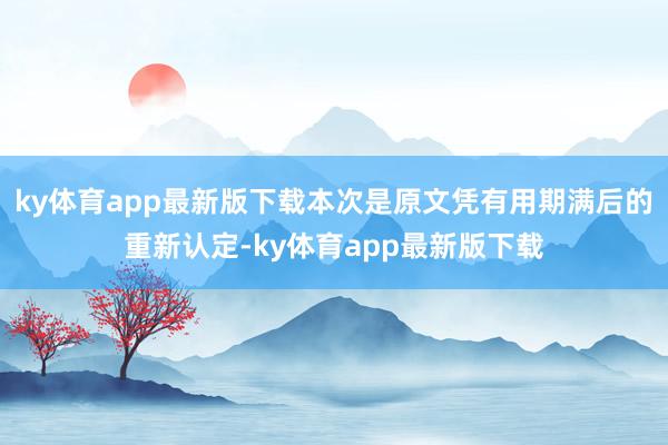 ky體育app最新版下載本次是原文憑有用期滿后的重新認(rèn)定-ky體育app最新版下載