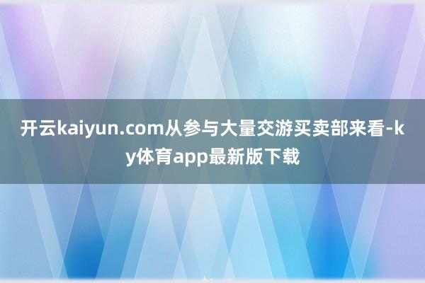 開云kaiyun.com從參與大量交游買賣部來(lái)看-ky體育app最新版下載