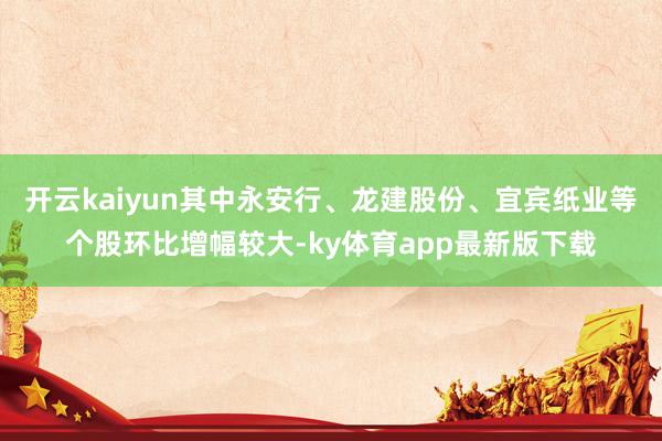 開云kaiyun其中永安行、龍建股份、宜賓紙業(yè)等個(gè)股環(huán)比增幅較大-ky體育app最新版下載