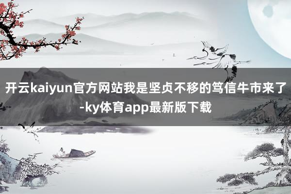 開云kaiyun官方網站我是堅貞不移的篤信牛市來了-ky體育app最新版下載