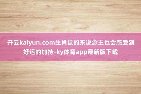 開云kaiyun.com生肖鼠的東說念主也會感受到好運的加持-ky體育app最新版下載