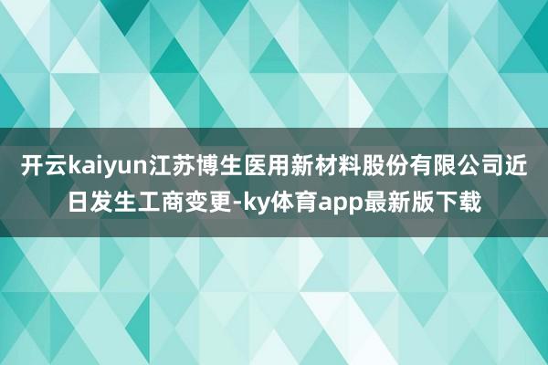 開云kaiyun江蘇博生醫用新材料股份有限公司近日發生工商變更-ky體育app最新版下載